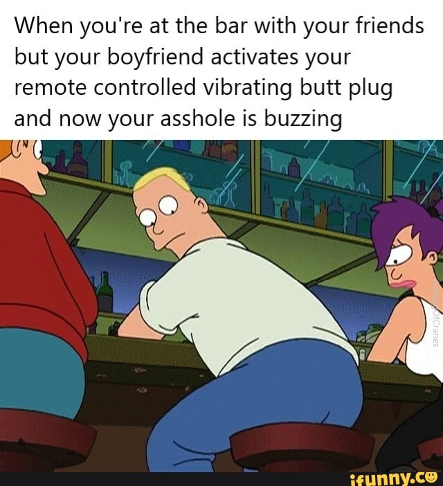 When you're at the bar with your friends but your boyfriend activates your remote controlled vibrating butt plug and now your asshole is buzzing