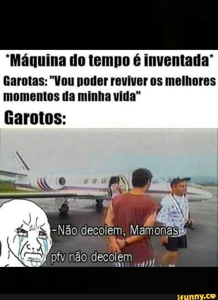 "Máquina do tempo é inventada"
Garotas: "Vou poder reviver os melhores
momentos da minha vida"
Garotos: