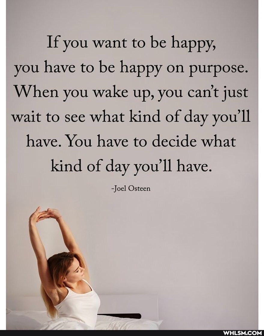If you want to be happy, you have to be happy on purpose.
When you wake up, you can't just wait to see what kind of day you'll have. You have to decide what
kind of day you'll have.
-Joel Osteen