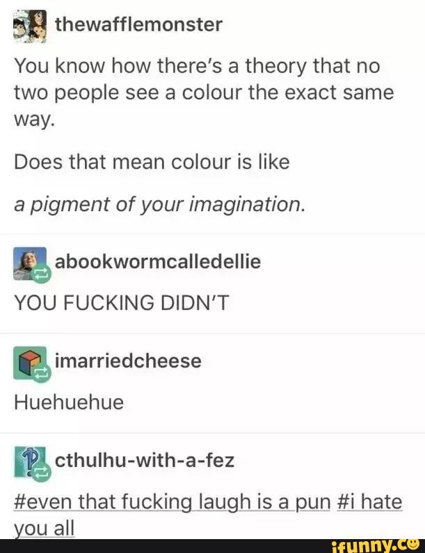 &
You know how there’s a theory that no
two people see a colour the exact same
way.
Does that mean colour is like
a pigment of your imagination.
YOU FUCKING DIDN'T
Huehuehue