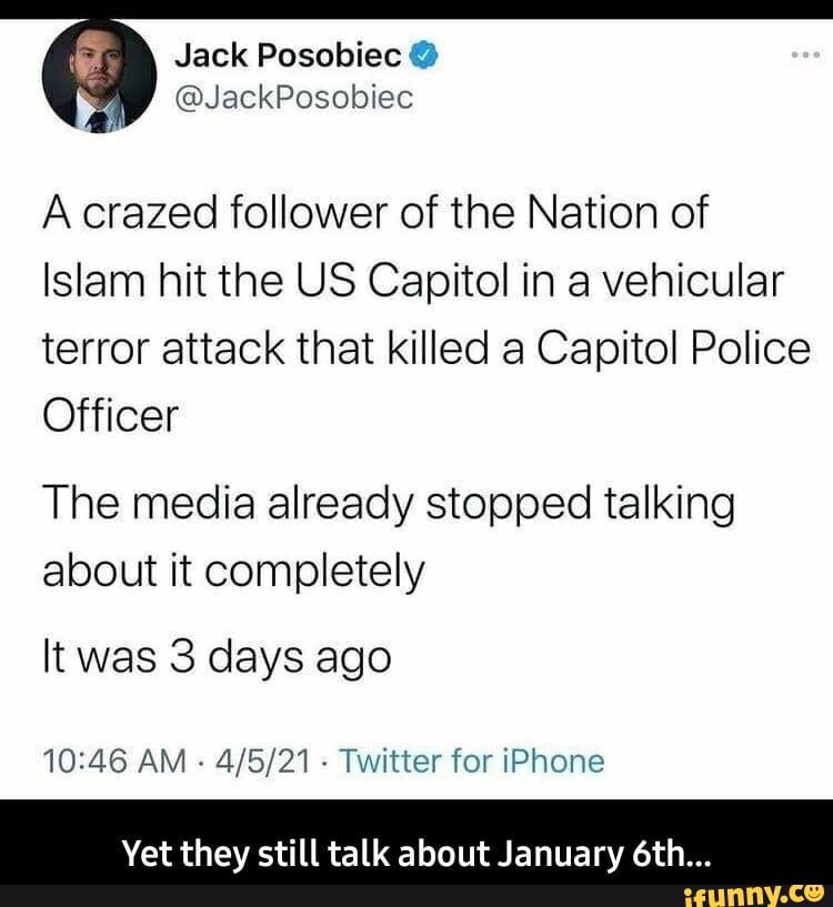 Jack Posobiec
A crazed follower of the Nation of
Islam hit the US Capitol in a vehicular terror attack that killed a Capitol Police
Officer
The media already stopped talking about it completely
It was 3 days ago
AM - - Twitter for iPhone
Yet they still talk about January