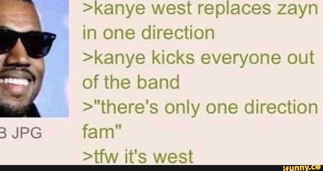 >kanye west replaces zayn in one direction
>kanye kicks everyone out of the band
>"there's only one direction
Yam
>tfw it's west