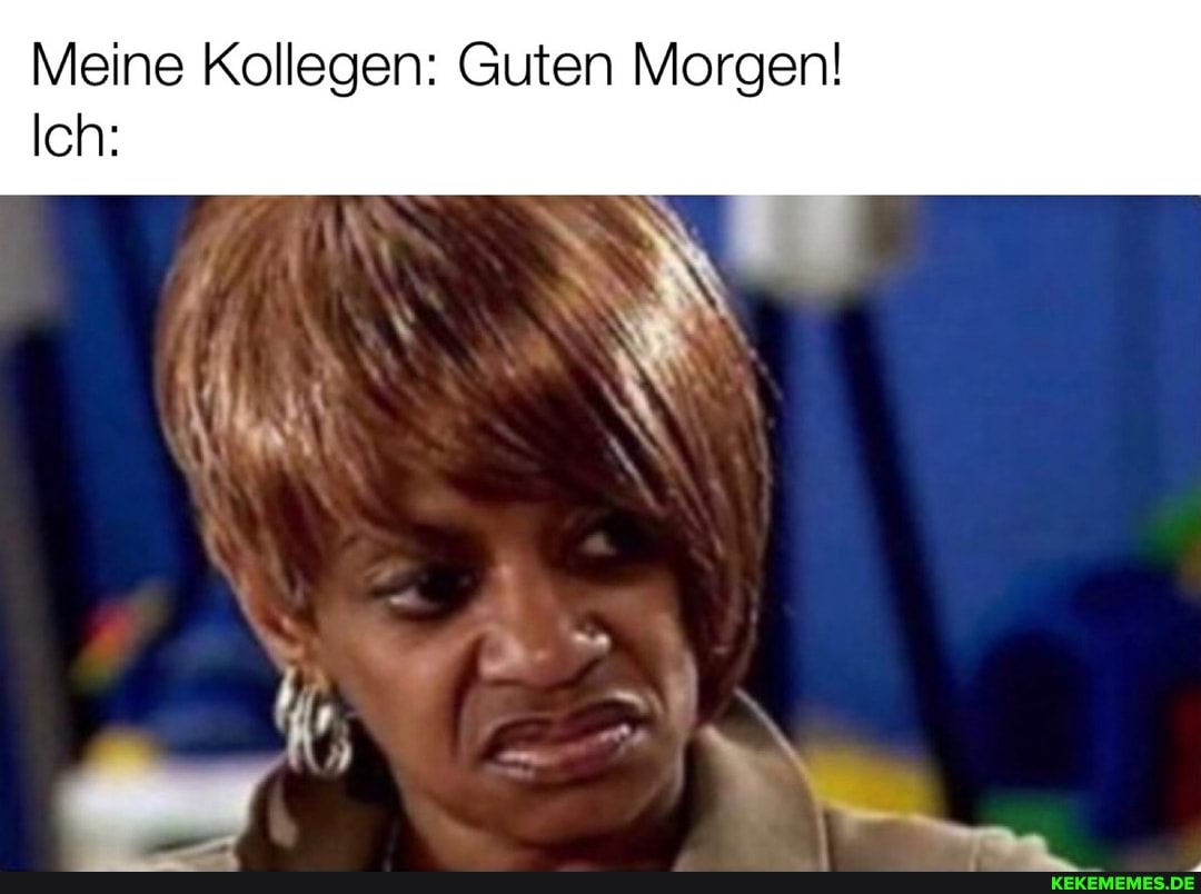 Meine Kollegen: Guten Morgen!
Ich: