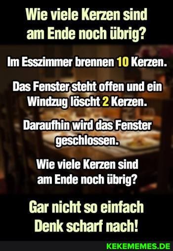 Wie viele Kerzen sind am Ende noch übrig?
Im Esszimmer brennen 10 Kerzen.
Das Fenster steht offen und ein
Windzug löscht 2 Kerzen.
Daraufhin, wird das Fenster geschlossen.
Wie viele Kerzen sind am Ende noch übrig?
Gar nicht so einfach
Denk scharf nach!