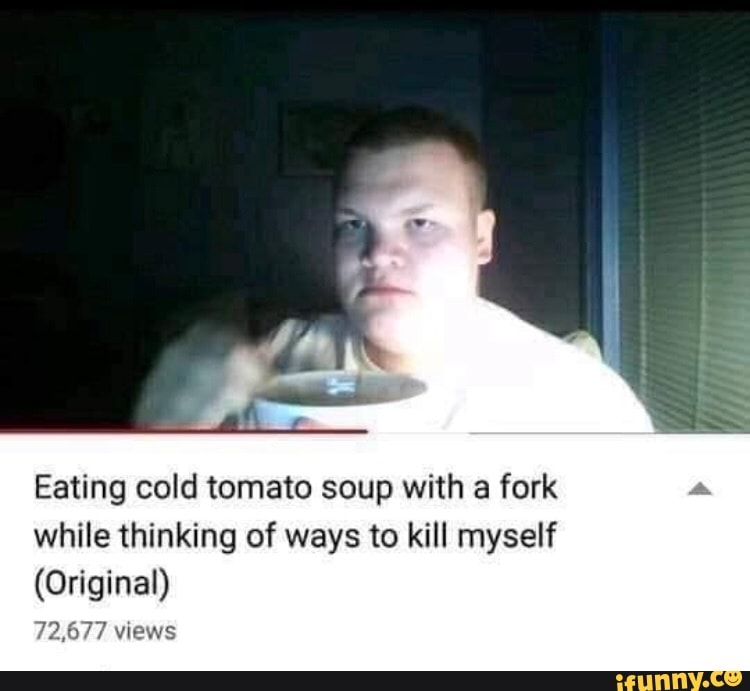 Eating cold tomato soup with a fork while thinking of ways to kill myself (...