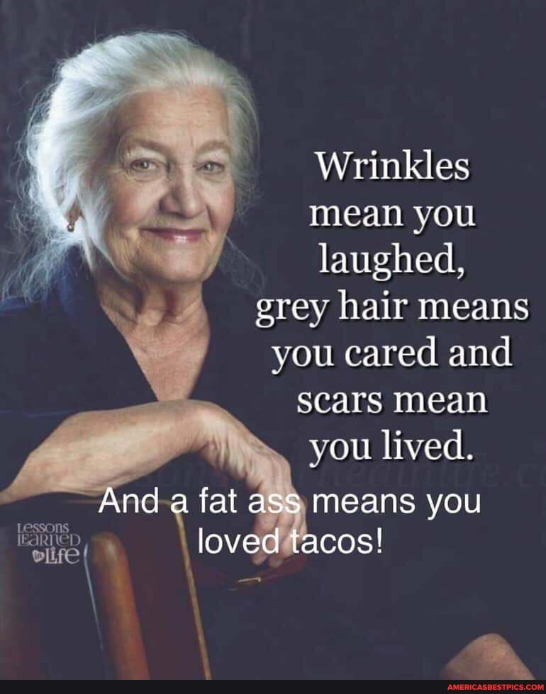 Wrinkles mean you laughed, grey hair means you cared and scars mean you lived.
And a fat ass means you loved tacos!