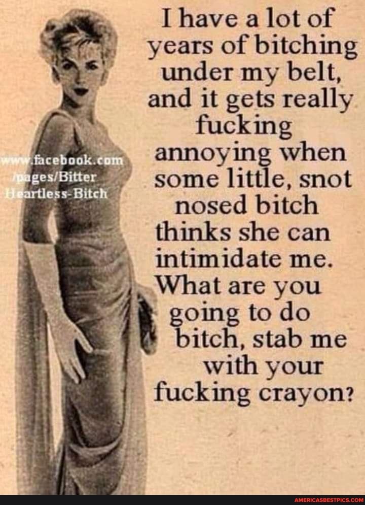 [have a lot of years of bitching under my belt, and it gets really fucking annoying when some little, snot nosed bitch
thinks she can intimidate me.
What are you going to do
bitch, stab me with your fucking crayon?