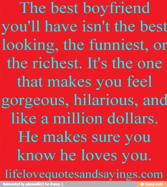The best boyfriend
you'll have isn't the best
looking, the funniest, or
the richest. It's the one
that makes you feel
gorgeous, hilarious, and
like a
million dollars.
He makes sure you
know he loves you.
lifelovequotesandsayings.com