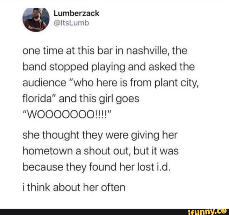 one time at this bar in nashville, the
band stopped playing and asked the
audience "who here is from plant city,
florida" and this girl goes
she thought they were giving her
hometown a shout out, but it was
because they found her lost i.d.
i think about her often