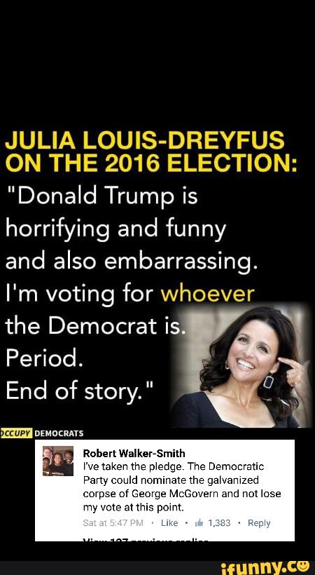 JULIA LOUlS-DREYFUS
ON THE 2016 ELECTION:
"Donald Trump is
horrifying and funny
and also embarrassing.
I'm voting for whoever
the Democrat is
Period.
End of story."
Pany could nominaWhP q
corpse cf George M 1 and nm lose
my \rms- anhis