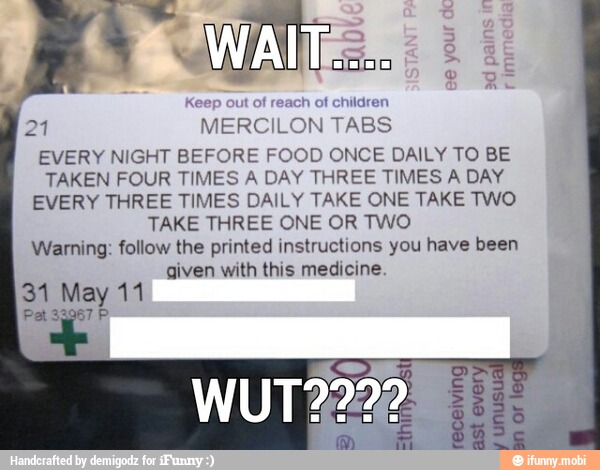 1
ot children "MERCI ILON
TABS A
NIGHT BEFORE FOOD ONCE DAILY TO BE
TAKEN FOUR TIMES A DAY THREE TIMES A DAY
EVERY THREE TIMES DAILY TAKE ONE TAKE TWO
TAKE THREE ONE OR TWO
Warning: follow the printed instructions you have been
given with this medicine.
31 May 11
