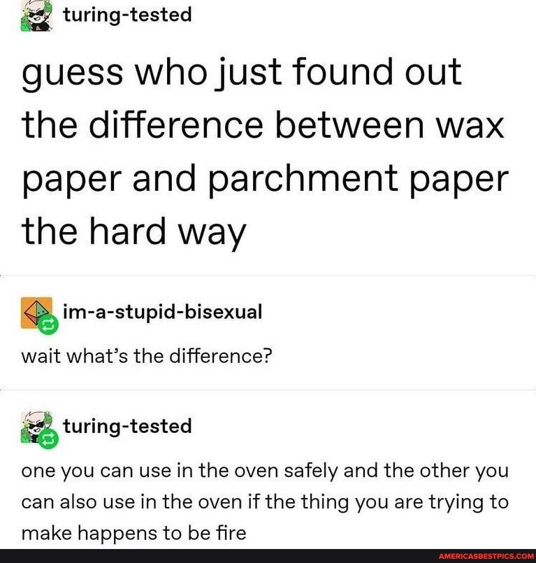 guess who just found out the difference between wax paper and parchment paper the hard way
im-a-stupid-bisexual
wait what's the difference?
turing-tested
one you can use in the oven safely and the other you can also use in the oven if the thing you are trying to
maba hRannoaone *n ho fro