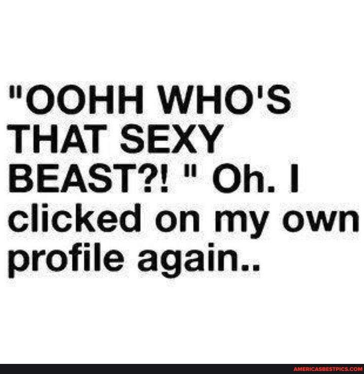 "OOHH WHO'S THAT SEXY BEAST?! " Oh.
clicked on my own profile again..