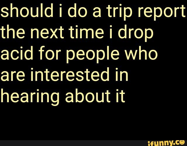 should i do a trip report
the next time i drop
acid for people who
are interested in
hearing about it