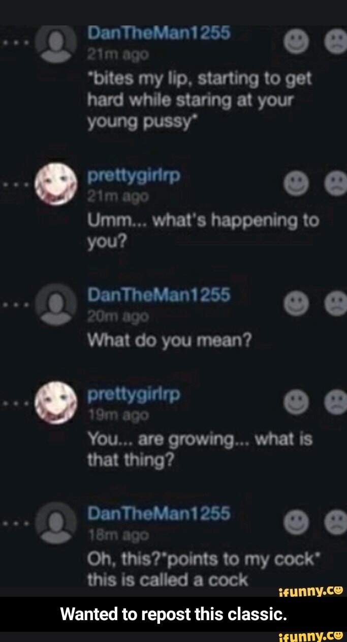 DanTheMan1 255
ag
"bites my lip, starting to get hard while staring at your young pussy*
Umm... what's happening to you?
DanTheMan1 255
What do you mean?
prettygirirp @
You... are growing... what is that thing?
DanTheMan1 255
Oh, th ponts to my cock* this is called a cock wunny.coe
Wanted to repost this classic. - Wanted to repost this classic.