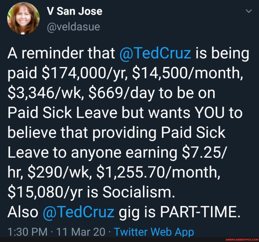 \ V San Jose
@veldasue
A reminder that @TedCruz is being paid to be on
Paid Sick Leave but wants YOU to believe that providing Paid Sick
Leave to anyone earning $7.25/
hr, is Socialism.
Also @TedCruz gig is PART-TIME.
PM- 11 Mar 20 - Twitter Web Apo
