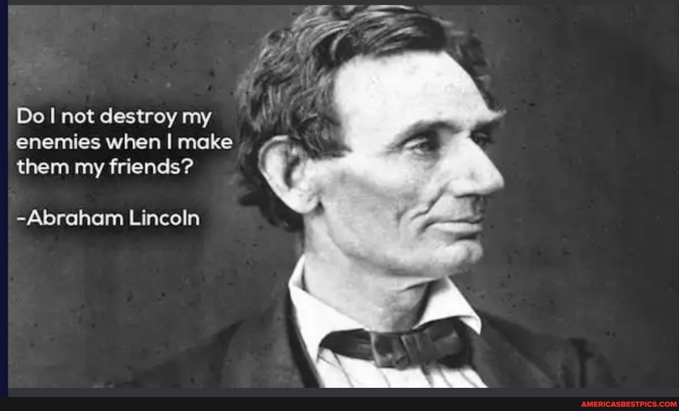 Do I not destroy my enemies when I make them my friends?
-Abraham Lincoln