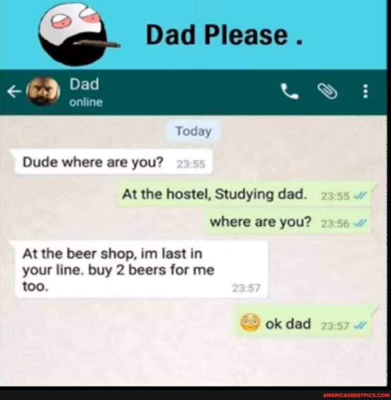 Dad Please .
Dad
online
Dude where are you?
Today
At the hostel, Studying dad.
where are you?
At the beer shop, tm last in
your line. buy 2 beers for me too.
ok dad