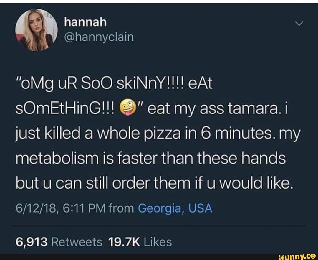 "oMg UR SoO skiNnY!!!! eAt
sOmEtHinG!!! %" eat my ass tamara. i
just killed a whole pizza in 6 minutes. my
metabolism is faster than these hands
but u can still order them if u would like.
6/12/18, 6:11 PM from Georgia, USA