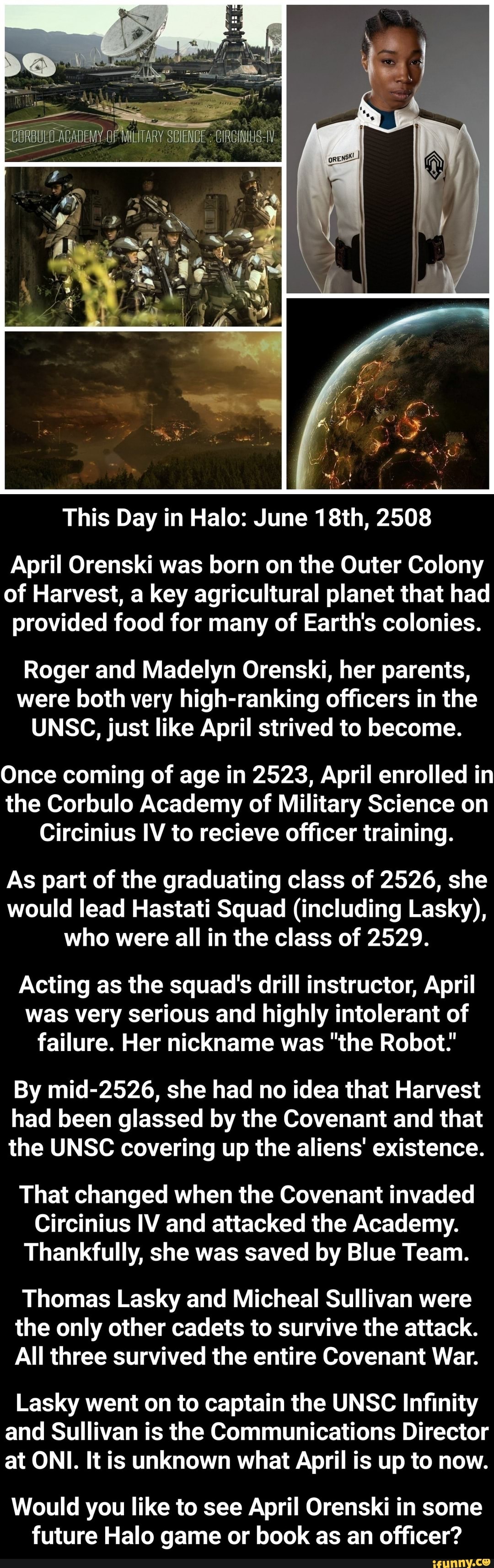 This Day in Halo: June 18th, 2508
April Orenski was born on the Outer Colony
of Harvest, a key agricultural planet that had
provided food for many of Earth's colonies.
Roger and Madelyn Orenski, her parents,
were both very high-ranking officers in the
UNSC, just like April strived to become.
Once coming of age in 2523, April enrolled in
the Corbulo Academy of Military Science on
Circinius IV to recieve officer training.
As part of the graduating class of 2526, she
would lead Hastati Squad (including Lasky),
who were all in the class of 2529.
Acting as the squad's drill instructor, April
