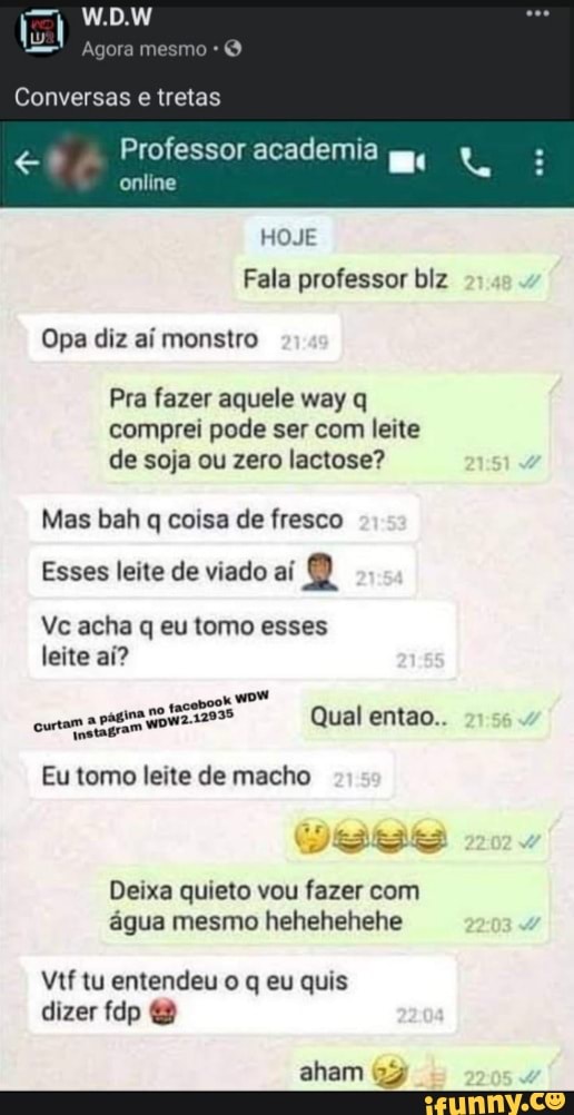 mesmo
Conversas tretas
Professor academia online
HOJE Fala professor biz
Opa diz aí monstro
Pra fazer aquele way q comprei pode ser com leite de soja ou zero lactose?
Mas bah q coisa de fresco
Esses leite de viado aí 2
Vc acha q eu tomo esses leite aí?
curtam a 32935 Qual entao..
Eu tomo leite de macho
estes
Deixa quieto vou fazer com água mesmo hehehehehe
Vtf tu entendeu o q eu quis dizer fdp
aham 22
