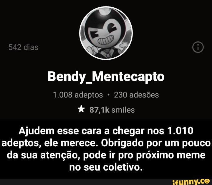 Bendy Mentecapto
Ajudem esse cara a chegar nos 1.010
adeptos, ele merece. Obrigado por um pouco
da sua atenção, pode ir pro próximo meme
no seu coletivo. - Ajudem esse cara a chegar nos 1.010 adeptos, ele merece. Obrigado por um pouco da sua atenção, pode ir pro próximo meme no seu coletivo.