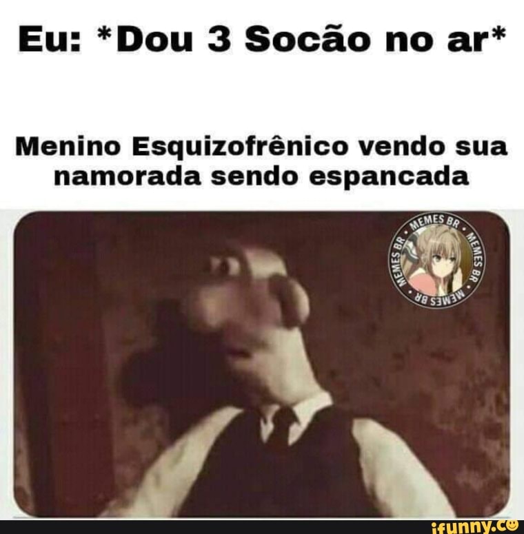 Eu: *Dou 3 Socão no ar*
Menino Esquizofrênico vendo sua namorada sendo espancada