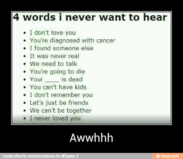 4 words i never want to hear
I don't love you
osed with cancer
eone else
real
We need to talk
You're going to die
Your
is dead
You can't have kids
I don't remember you
Let's just be friends
We can't be together
I never loved you - Awwhhh