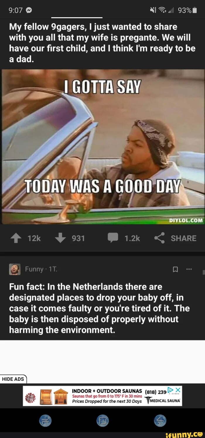 My fellow 9gagers, just wanted to share with you all that my wife is pregante. We will have our first child, and I think I'm ready to be
@Bi2k < SHARE
Funny
Fun fact: In the Netherlands there are designated places to drop your baby off, in case it comes faulty or you're tired of it. The baby is then disposed of properly without harming the environment.
INDOOR + OUTDOOR SAUNAS (gig) 239
Prices Dropped for the next 30 Days WMEDICAL SAUNA