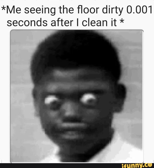 Me seeing the floor dirty 0.001 seconds after I clean it * - )