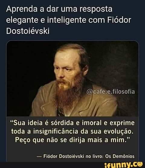 Aprenda a dar uma resposta elegante e inteligente com Fiódor
Dostoiévski
filosofia
"Sua ideia é sórdida e imoral e exprime toda a insignificância da sua evolução.
Peço que não se dirija mais a mim."
- Fiódor Dostoiévski no livro: Os Demônios
