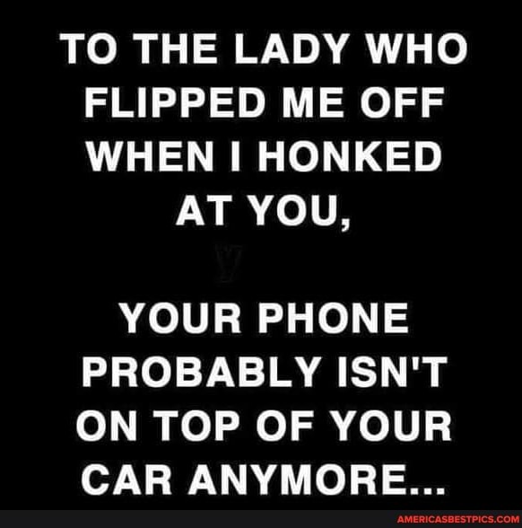 TO THE LADY WHO FLIPPED ME OFF WHEN I HONKED
AT YOU,
YOUR PHONE PROBABLY ISN'T ON TOP OF YOUR CAR ANYMORE...