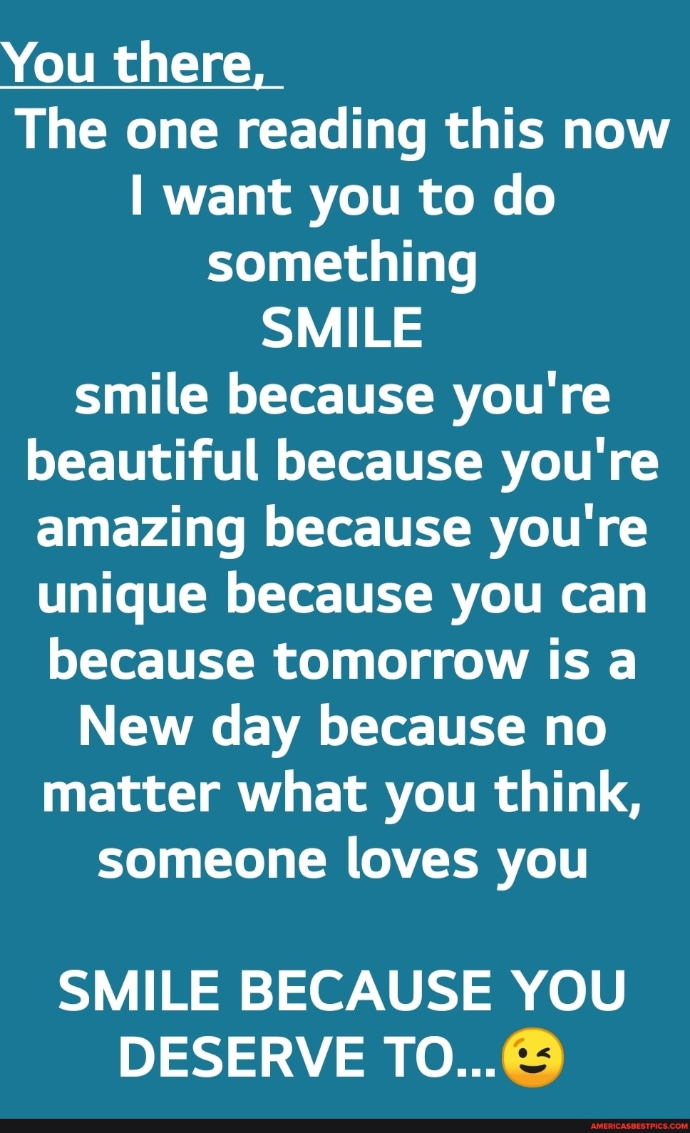 You there
The one reading this now
I want you to do something
SMILE smile because you're beautiful because you're amazing because you're unique because you can because tomorrow is a
New day because no matter what you think, someone loves you
SMILE BECAUSE YOU DESERVE TO...