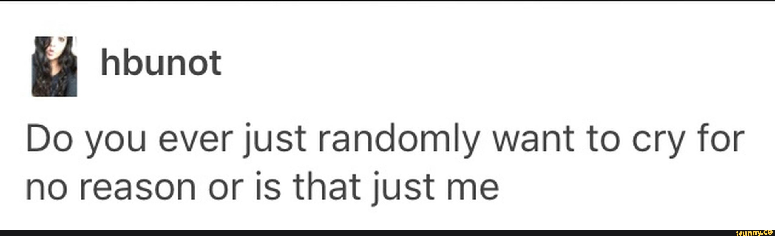 Do you ever just randomly want to cry for no reason or is that just me