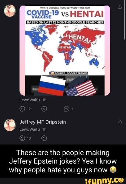 COVID 19 vs HENTAI
BASED ON LAST 12 MONTHS COOGLE SEARCHESI
LewdWaifu
Jeffrey MF Dripstein
LewdWaifu
These are the people making
Jeffery Epstein jokes? Yea I know why people hate you guys now