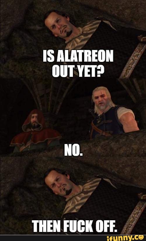 IS ALATREON
OUT YET?
THEN FUCK OFF.