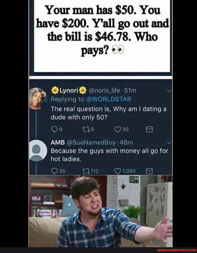 Your man has $50. You have $200. Y'all go out and the bill is $46.78. Who
pays? oe
Lynori%$ @noris_life Sim
Replying to @WORLDSTAR
The real question is, Why am I dating a dude with only 50?
AMB @SueNamedBoy
Because the guys with money all go for hot ladies.
1,090
