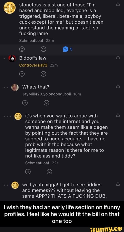 based and redpilled, everyone is a triggered, liberal, beta-male, soyboy cuck except for me" but doesn't even understand the meaning of tact. so fucking lame
SchmeatLoaf
Bidoof's law
ControversiaV3
Whats that?
JayMill420_yolonoong_boli
it's when you want to argue with someone on the internet and you wanna make them seem like a degen by pointing out the fact that they are subbed to nude accounts. I have no prob with it tho because what legitimate reason is there for me to not like ass and tiddy?
SchmeatLoaf 2
stonetoss is just one of those "I'm
well yeah nigga! I get to see tiddies and memes??? without leaving the same APP?? THATS A FUCKING DUB.
wish they had an early life section on ifunny profiles. I feel like he would fit the bill on that one too - I wish they had an early life section on ifunny profiles. I feel like he would fit the bill on that one too