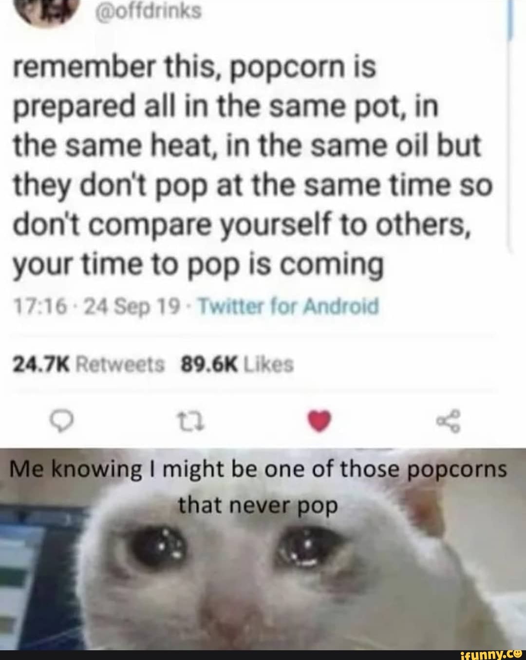 remember this, popcorn is
prepared all in the same pot, in
the same heat, in the same oil but
they don't pop at the same time so
don't compare yourself to others,
your time to pop is coming
17:16 Twitter for Android
24.7K Retweets 89.6K Likes
I might be one of th