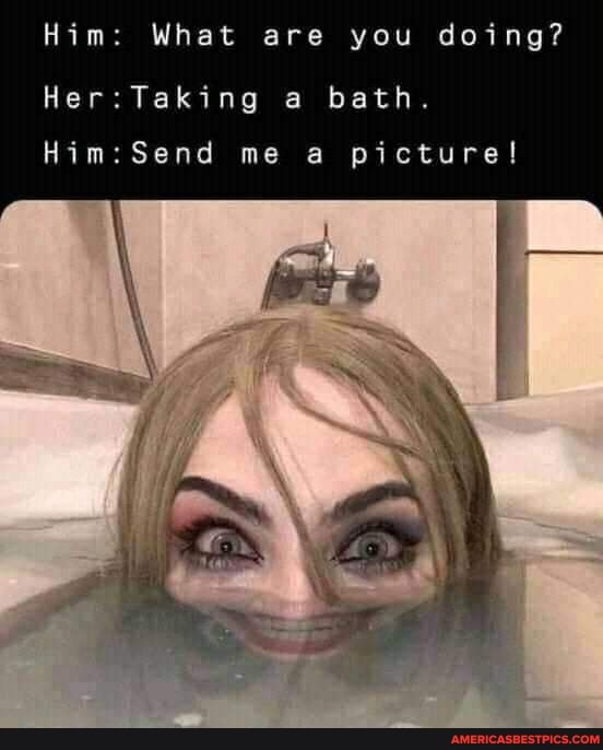 Him: What are you doing?
Her: Taking bath.
me a picture!