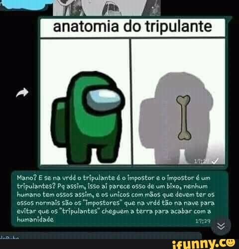 anatomia do tripulante I
Mano? E se na vrdd o tripulante é o impostor o impostor é um isso al parece osso de um bixo, nenhum.
tripulantes? Pq assim humano tem ossos assim, os unicos com mãos que devem ter
tripulantes? Pq assim
o5505 normais São os "Impostores" que na vrdd tão na nave para evitar que os "tripulantes" cheguem a terra para acabar coma humanidade