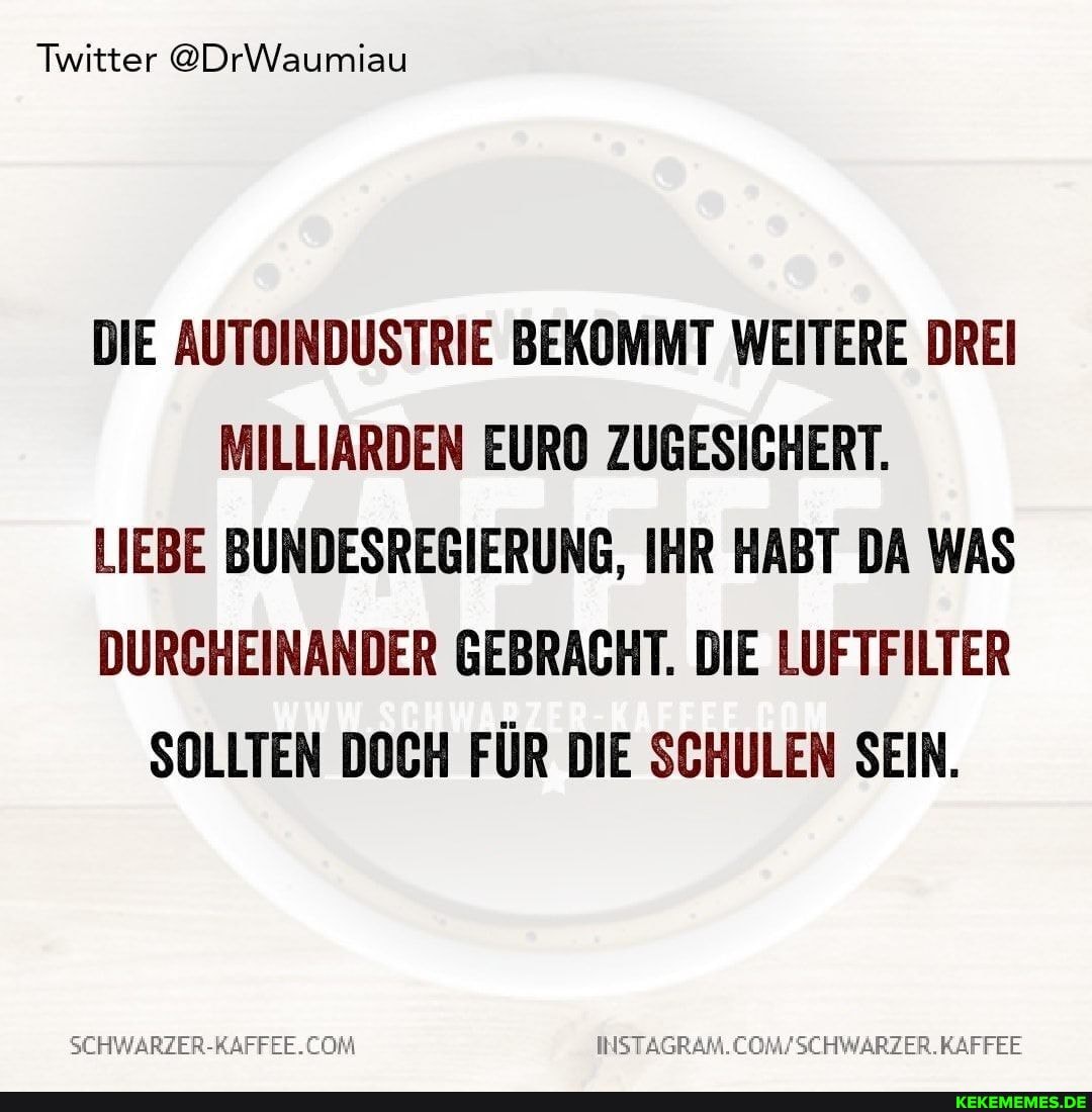 Twitter @DrWaumiau
DIE AUTOINDUSTRIE BEKOMMT WEITERE DREI MILLIARDEN EURO ZUGESICHERT.
LIEBE BUNDESREGIERUNG, IHR HABT DA WAS DURCHEINANDER GEBRACHT. DIE LUFTFILTER SOLLTEN DOCH FÜR DIE SCHULEN SEIN.
INSTAGRAM.