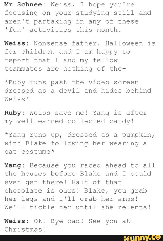 Mr Schnee: Weiss, I hope you're
focusing on your studying still and
aren't partaking in any of these
'fun' activities this month.
Weiss: Nonsense father. Halloween is
for Children and I am happy to
report that I and my fellow
teammates are nothing of the-
*Ruby runs past the video screen
dressed as a devil and hides behind
Weiss*
Ruby: Weiss save me! Yang is after
my well earned collected candy!
*Yang runs up, dressed as a pumpkin,
with Blake following her wearing a
cat costume*
Yang: Because you raced ahead to all
the houses before Blake and I could
even get there! Half of that
chocolate is ours! Blake, you grab
her legs and I'll grab her arms!
We‘ll tickle her until she relents!
Weiss: Ok! Bye dad! See you at
Christmas!