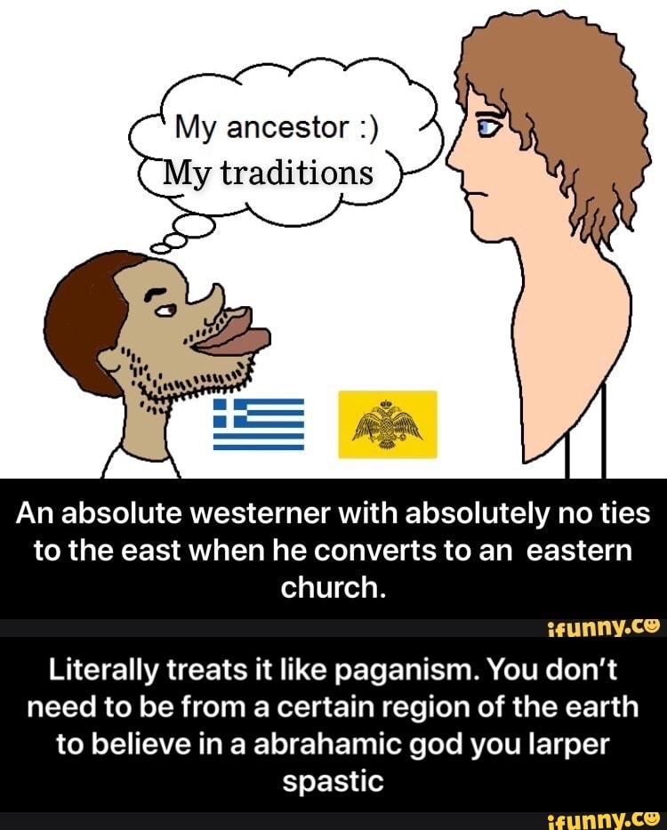 My ancestor My traditions
An absolute westerner with absolutely no ties
to the east when he converts to an eastern
church.
sunnvy.co
Literally treats it like paganism. You don't
need to be from a certain region of the earth
to believe in a abrahamic god you larper
spastic - Literally treats it like paganism. You don’t need to be from a certain region of the earth to believe in a abrahamic god you larper spastic