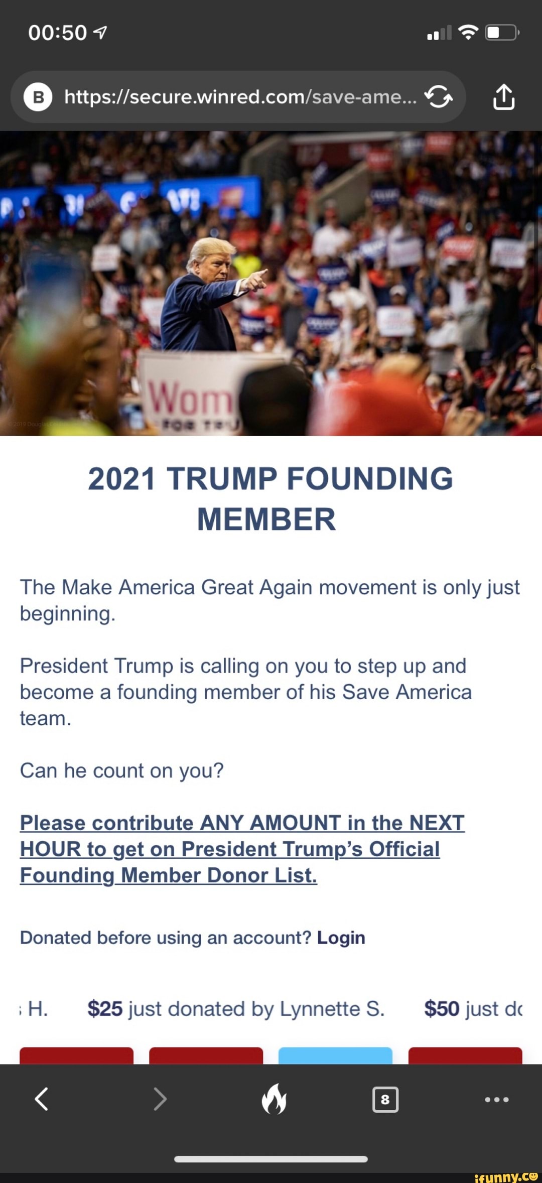 7
v we.
2021 TRUMP FOUNDING MEMBER
The Make America Great Again movement is only just beginning.
President Trump is calling on you to step up and become a founding member of his Save America team.
Can he count on you?
Please contribute ANY AMOUNT in the NEXT
HOUR to get on President Trump's Official
Founding Member Donor List.
Donated before using an account? Login
iH. $25 just donated by Lynnette S. $50 just de