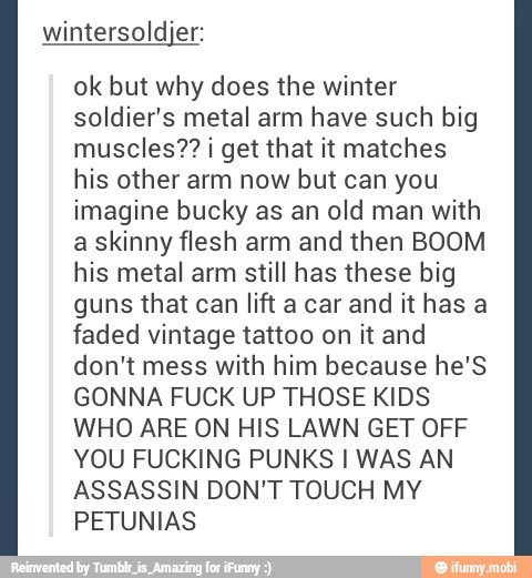 wintersoldjer:
ok but why does the winter
soldier's metal arm have such big
muscles?? ¡ get that it matches
his other arm now but can you
imagine bucky as an old man with
a skinny flesh arm and then BOOM
his metal arm still has these big
guns that can lift a car and it has a
faded vintage tattoo on it and
don't mess with him because he'S
GONNA FUCK UP THOSE KIDS
WHO ARE ON HIS LAWN GET OFF
YOU FUCKING PUNKS I WAS AN
ASSASSIN DON'T TOUCH MY
PETUNIAS