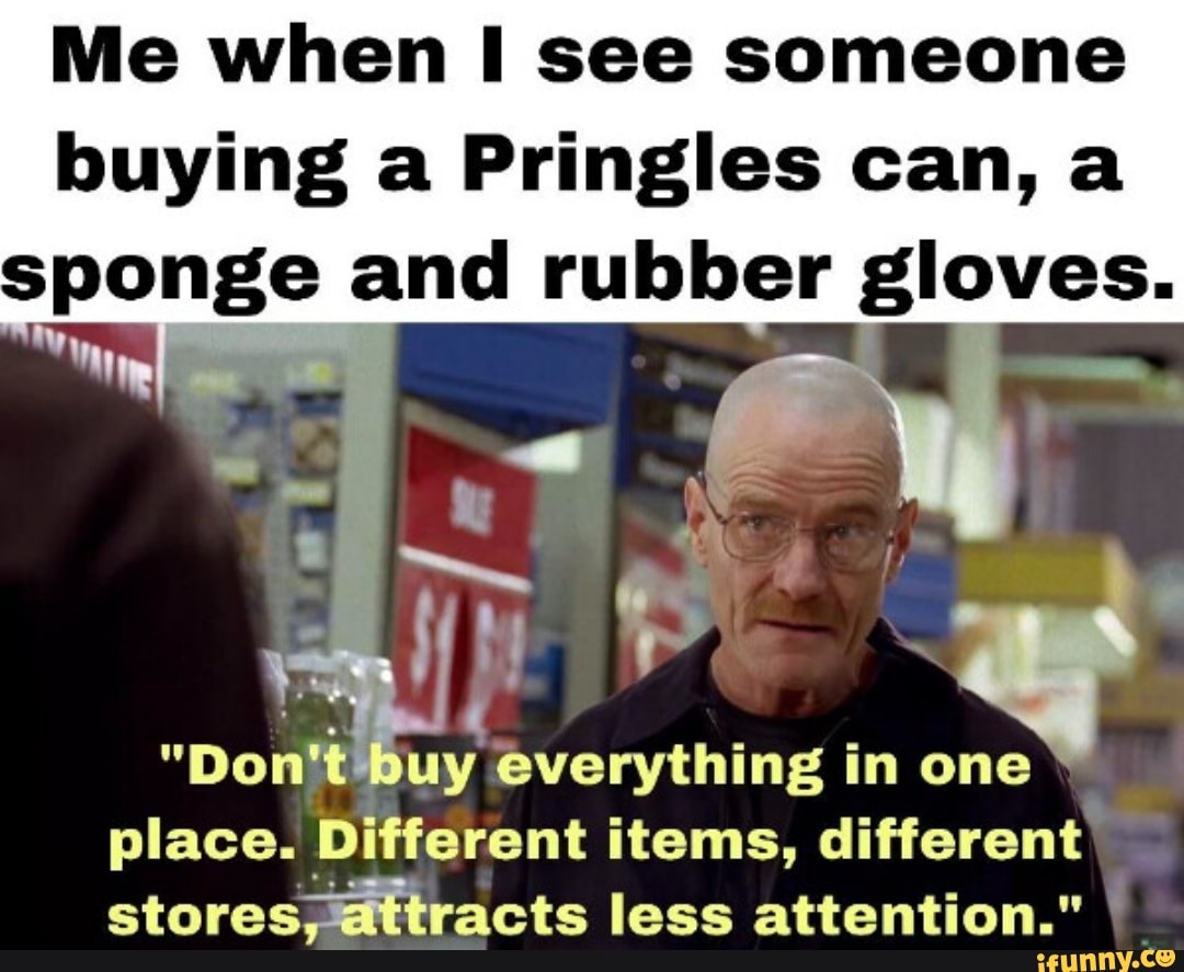 Me when I see someone buying a Pringles can, a sponge and rubber gloves.  