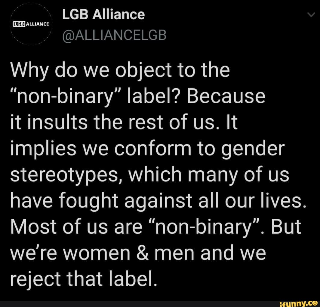 Why do we object to the
"non-binary" label? Because
it insults the rest of us. It
implies we conform to gender
stereotypes, which many of us
have fought against all our lives.
Most of us are "non-binary". But
we're women men and we
reject that label.