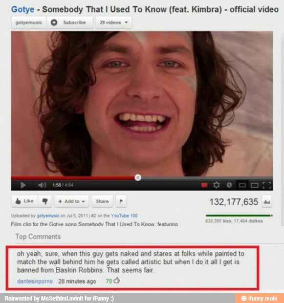 Gotye Somebody That I Used To Know (feat. Kimbra) official video
A
uy gets naked and stares at folks while painted to
match the wall behind
him
he gets called artistic but when I do it
all I get is
banned from Baskin Robbins. That seems fair
28 minutes ago