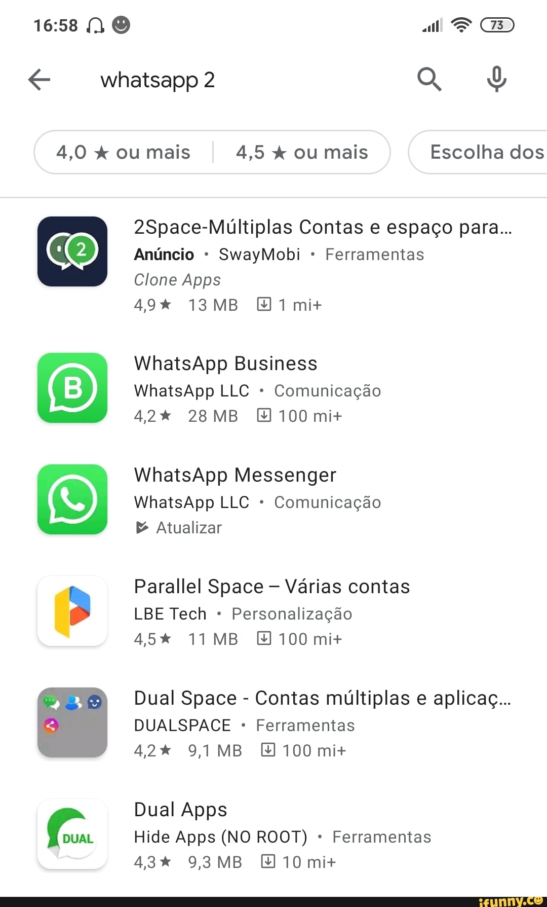 NO al * CD
whatsapp2
4,0 x ou mais 4,5 ou mais Escolha dos
2Space-Múltiplas Contas e espaço para...
Anúncio SwayMobi Ferramentas
Clone Apps
49% MB mi+
WhatsApp Business
WhatsApp LLC Comunicação
42% 28 MB 100 mi+
WhatsApp Messenger
WhatsApp LLC Comunicação
& Atualizar
Parallel Space Várias contas
LBE Tech Personalização
45% 11 MB 100 mi+
Dual Space - Contas múltiplas e aplicaç...
DUALSPACE Ferramentas
42% 9,1 MB 100 mi+
Dual Apps
Hide Apps (NO ROOT) Ferramentas
43% 9,3 MB 10 mi+